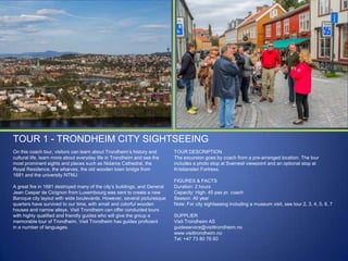 TOUR 1 - TRONDHEIM CITY SIGHTSEEING
On this coach tour, visitors can learn about Trondheim‟s history and
cultural life, learn more about everyday life in Trondheim and see the
most prominent sights and places such as Nidaros Cathedral, the
Royal Residence, the wharves, the old wooden town bridge from
1681 and the university NTNU.
A great fire in 1681 destroyed many of the city‟s buildings, and General
Jean Caspar de Cicignon from Luxembourg was sent to create a new
Baroque city layout with wide boulevards. However, several picturesque
quarters have survived to our time, with small and colorful wooden
houses and narrow alleys. Visit Trondheim can offer conducted tours
with highly qualified and friendly guides who will give the group a
memorable tour of Trondheim. Visit Trondheim has guides proficient
in a number of languages.

TOUR DESCRIPTION
The excursion goes by coach from a pre-arranged location. The tour
includes a photo stop at Sverresli viewpoint and an optional stop at
Kristiansten Fortress.
FIGURES & FACTS
Duration: 2 hours
Capacity: High. 45 pax pr. coach
Season: All year
Note: For city sightseeing including a museum visit, see tour 2, 3, 4, 5, 6, 7
SUPPLIER
Visit Trondheim AS
guideservice@visittrondheim.no
www.visittrondheim.no
Tel: +47 73 80 76 60

 