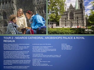 TOUR 2 - NIDAROS CATHEDRAL, ARCBISHOPS PALACE & ROYAL
REGALIA
Nidaros Cathedral is the world‟s northernmost cathedral
and Norway‟s national sanctuary.
Building began in 1070 over the tomb of St. Olav. Major
rebuilding and restoration of the cathedral started in
1869 and officially was completed in 2001.
The cathedral has beautiful stained glass from the 19th
and the 20th centuries and the west facade is one of
the most beautiful and ornate portions of the
church. Across the courtyard is the Archbishop‟s Palace.
This building was the Archbishop‟s main seat from the
middle of the 12th century until the Reformation in 1537.
The Archbishop‟s Palace Museum houses many treasures
from archaeological excavations at the site, as well as the
Archbishop‟s mint workshop and original sculptures from
Nidaros Cathedral.
The mint workshop is preserved exactly as it was found.
The Archbishop of Nidaros was granted permission

to mint its own coins in the 13th century.
The Norwegian Crown Regalia Exhibition is
permanently housed in Trondheim.
The crown regalia are the most prominent symbols
of the monarchy. The regalia are ritual objects with
a strong symbolic significance.
TOUR DESCRIPTION
This guided visit is of the three main sights in Trondheim. The
excursion starts with a short coach ride to Nidaros Cathedral.
FIGURES & FACTS
Duration: 2 hours
Capacity: High. Max. 45 pax pr. coach
Season: All year
Note: Well suited for wheelchairs.
The tour can be combined with Tour 1 or 9.

SUPPLIER
Nidaros Cathedral
booking.ndr@kirken.no
www.nidarosdomen.no
Tel: +47 73 89 08 00

 