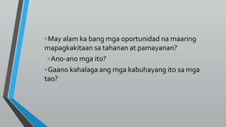 ◦May alam ka bang mga oportunidad na maaring
mapagkakitaan sa tahanan at pamayanan?
◦Ano-ano mga ito?
◦Gaano kahalaga ang mga kabuhayang ito sa mga
tao?
 