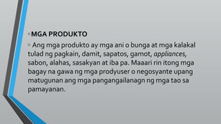 ◦MGA PRODUKTO
◦ Ang mga produkto ay mga ani o bunga at mga kalakal
tulad ng pagkain, damit, sapatos, gamot, appliances,
sabon, alahas, sasakyan at iba pa. Maaari rin itong mga
bagay na gawa ng mga prodyuser o negosyante upang
matugunan ang mga pangangailanagn ng mga tao sa
pamayanan.
 