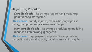 ◦Mga Uri ng Produkto:
◦ Durable Goods – Ito ay mga kagamitang maaaring
gamitin nang matagalan.
◦Halimbawa: damit, sapatos, alahas, kasangkapan sa
bahay, computer, mga sasakyan at iba pa.
◦ Non-durable Goods – Ito ay mga produktong madaling
maubos o karaniwang ginagamit.
◦Halimbawa: mga pagkain, mga inumin, mga sabong
pampaligo at panlaba, lapis, papel, at marami pang iba.
 