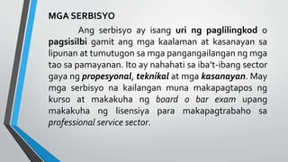 MGA SERBISYO
Ang serbisyo ay isang uri ng paglilingkod o
pagsisilbi gamit ang mga kaalaman at kasanayan sa
lipunan at tumutugon sa mga pangangailangan ng mga
tao sa pamayanan. Ito ay nahahati sa iba’t-ibang sector
gaya ng propesyonal, teknikal at mga kasanayan. May
mga serbisyo na kailangan muna makapagtapos ng
kurso at makakuha ng board o bar exam upang
makakuha ng lisensiya para makapagtrabaho sa
professional service sector.
 