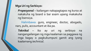 Mga Uri ng Serbisyo:
• Propesyonal – kailangan nakapagtapos ng kurso at
nakakuha ng board o bar exam upang makakuha
ng lisensiya.
Halimbawa: guro, engineer, doctor, abogado,
nars, pulis, accountant at iba pa.
• Teknikal – Ito ay uri ng serbisyo na
nangangailangan ng mga kaalaman sa paggawa ng
mga bagay o pagkukumpuni gamit ang iyong
kaalamang technical.
 