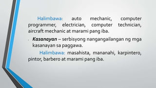 Halimbawa: auto mechanic, computer
programmer, electrician, computer technician,
aircraft mechanic at marami pang iba.
• Kasanayan – serbisyong nangangailangan ng mga
kasanayan sa paggawa.
Halimbawa: masahista, mananahi, karpintero,
pintor, barbero at marami pang iba.
 