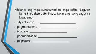 Kilalanin ang mga sumusunod na mga salita. Sagutin
kung Produkto o Serbisyo. Isulat ang iyong sagot sa
kwaderno.
1. silya at mesa _______________________
2. pagmamaneho ________________________
3. buko pie ________________________
4. pagmamasahe _________________________
5. pagtuturo _______________________
 