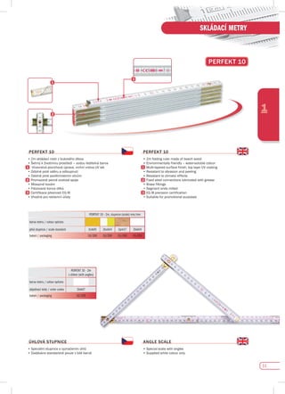 11
1
SKLÁDACÍ METRY
pERfEKT 10
pERfEKT 10
•	2m	skládací	metr	z	bukového	dřeva
•	Šetrný	k	životnímu	prostředí	–	vodou	ředitelná	barva
	 	Vícevrstvá	povrchová	úprava,	vrchní	vrstva	UV	lak
•	Odolné	proti	oděru	a	odloupnutí
•	Odolné	proti	povětrnostním	vlivům
Promazané pevné ocelové spoje
•	Mosazné	kování
•	Frézované	konce	dílků
	 Certifikace	přesnosti	EG	III
•	Vhodné	pro	reklamní	účely																																																																												
pERfEKT 10
•	2m	folding	ruler	made	of	beech	wood																							
•	Environmentally	friendly	–	water-soluble	colour
	 Multi-layered	surface	finish,	top	layer	UV	coating
•	Resistant	to	abrasion	and	peeling
•	Resistant	to	climatic	effects
	 Fixed	steel	connections	lubricated	with	grease
•	Brass	fittings
•	Segment	ends	milled
	 EG	III	precision	certification
•	Suitable	for	promotional	purposes
PERFEKT 10 - 2m
s úhlem (with angles)
barva metru / colour options
objednací kódy / order codes 2bik07
balení / packaging 10/200
ÚHLOvá sTupNICE
•	Speciální	stupnice	s	vyznačením	úhlů	
•	Dodáváno	standardně	pouze	v	bílé	barvě																																																																										
ANGLE sCALE
•	Special	scale	with	angles
•	Supplied	white	colour	only
PERFEKT 10 - 2m, stupnice (scale) mm/mm
barva metru / colour options
plná stupnice / scale standard 2cik05 2bck04 2prk17 2bik04
balení / packaging 10/200 10/200 10/200 10/200
 