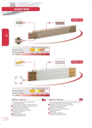 12
1
SKLÁDACÍ METRY
pROfI 15
PROFI 10 - 2m, stupnice (scale) mm/mm
barva metru / colour options
plná stupnice / scale standard Pcik01 Pbck01 Pprk01 Pbik01
balení / packaging 10/200 10/200 10/200 10/200
PROFI 15 - 3m, stupnice (scale) mm/mm
barva metru / colour options
plná stupnice / scale standard 3cic01 3bcc01 3prc01 3bic03
balení / packaging 10/140 10/140 10/140 10/140
pROfI 10 + pROfI 15
•	2m	nebo	3m	skládací	metr	z	bukového	dřeva	
pro profesionální použití
•	Šetrný	k	životnímu	prostředí	–	vodou	ředitelná	barva
	 Vícevrstvá	povrchová	úprava,	vrchní	vrstva	UV	lak
•	Odolné	proti	oděru	a	odloupnutí
•	Odolné	proti	povětrnostním	vlivům
Skryté nýty, ocelové spoje s pružinami
•	Frézované	konce	dílků
•	Mosazné	kování
	 Certifikace	přesnosti	EG	III
•	Vhodné	pro	reklamní	účely																																																																													
pROfI 10 + pROfI 15
•	2m	or	3m	folding	ruler	made	of	beech	wood	for	professional	use
•	Environmentally	friendly	–	water-soluble	colour
	 Multi-layered	surface	finish,	top	layer	UV	coating
•	Resistant	to	abrasion	and	peeling
•	Resistant	to	climatic	effects
Hidden rivets, spring steel connections
•	Segment	ends	milled
•	Brass	fittings
	 EG	III	precision	certification
•	Suitable	for	promotional	purposes
pROfI 10
 