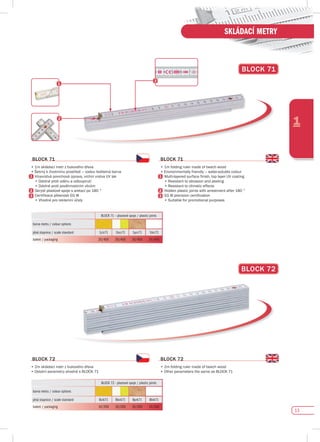 13
1
SKLÁDACÍ METRY
BLOCK 71 – plastové spoje / plastic joints
barva metru / colour options
plná stupnice / scale standard 1ciz71 1bcz71 1prz71 1biz72
balení / packaging 20/400 20/400 20/400 20/400
BLOCK 72
BLOCK 71
BLOCK 72 - plastové spoje / plastic joints
barva metru / colour options
plná stupnice / scale standard Bcik71 Bbck71 Bprk71 Bbik71
balení / packaging 10/200 10/200 10/200 10/200
BLOCK 72
•	2m	skládací	metr	z	bukového	dřeva
•	Ostatní	parametry	shodné	s	BLOCK	71
BLOCK 72
•	2m	folding	ruler	made	of	beech	wood
•	Other	parameters	the	same	as	BLOCK	71
BLOCK 71
•	1m	skládací	metr	z	bukového	dřeva
•	Šetrný	k	životnímu	prostředí	–	vodou	ředitelná	barva
	 	Vícevrstvá	povrchová	úprava,	vrchní	vrstva	UV	lak
	 	•	Odolné	proti	oděru	a	odloupnutí
	 	•	Odolné	proti	povětrnostním	vlivům
	 	Skryté	plastové	spoje	s	aretací	po	180	°
	 	Certifikace	přesnosti	EG	III
	 	•	Vhodné	pro	reklamní	účely
BLOCK 71
•	1m	folding	ruler	made	of	beech	wood
•	Environmentally	friendly	–	water-soluble	colour
	 	Multi-layered	surface	finish,	top	layer	UV	coating
	 	•	Resistant	to	abrasion	and	peeling
	 	•	Resistant	to	climatic	effects
	 	Hidden	plastic	joints	with	arrestment	after	180	°	
	 	EG	III	precision	certification
	 	•	Suitable	for	promotional	purposes
 