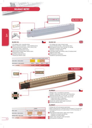 14
1
SKLÁDACÍ METRY
BLOCK 52 - 2m, stupnice (scale) mm/mm
barva metru / colour options
plná stupnice / scale standard Bcik52 Bbck52 Bprk52 Bbik54
balení / packaging 10/200 10/200 10/200 10/200
BLOCK 52
BLOCK 52
•	2m	skládací	metr	z	bukového	dřeva
•	Šetrný	k	životnímu	prostředí	–	vodou	ředitelná	barva
	 	Vícevrstvá	povrchová	úprava,	vrchní	vrstva	UV	lak
•	Odolné	proti	oděru	a	odloupnutí
•	Odolné	proti	povětrnostním	vlivům
Skryté kalené ocelové spoje mazány tukem
•	Frézované	konce	dílků
	 Certifikace	přesnosti	EG	III
•	Vhodné	pro	reklamní	účely																																																																												
BLOCK 52
•	2m	folding	ruler	made	of	beech	wood																							
•	Environmentally	friendly	–	water-soluble	colour
	 Multi-layered	surface	finish,	top	layer	UV	coating
•	Resistant	to	abrasion	and	peeling
•	Resistant	to	climatic	effects
Lubricated hidden ball catches made of hardened steel
•	Segment	ends	milled
	 EG	III	precision	certification
•	Suitable	for	promotional	purposes
sLIMBOy
•	Skládací metr s mimořádnými parametry
•	Vyráběn	z	výběrového	dřeva	(habr	nebo	finská	bříza)
•	Výjimečný	rozměr	dílku:	2,3	mm	síla/	17	mm	šířka
•	Vícevrstvá	povrchová	úprava,	vrchní	vrstva	UV	lak
•	Odolné proti oděru a odloupnutí
•	Odolné proti povětrnostním vlivům
•	Skryté nýty, ocelové matné spoje s pružinami
•	Certifikace	přesnosti	EG	III
sLIMBOy
•	Folding	ruler	with	extra-special	parameters	
•		Ruler	is	produced	from	a	selected	wood	(hornbeam	or	Finnish	birch)
•		Outstanding	dimension	of	a	scale	division:	2,3	mm	thickness/	17	
mm width
•	Multi-layered	surface	layout,	upper	cover	UV	layer
•	Resistant	to	abrasion	and	peeling
•	Resistant	to	climatic	effects
•	Hidden rivets, spring dim steel connection
•	EG	III	precision	certification
sLIMBOy
sLIMBOy
SLIMBOY
dřevo / wood Habr / Hornbeam Finská bříza / Finnish birch
barva metru / colour options
objednací kódy / order codes Sprk03 Sprk53
balení / packaging 10/200 10/200
 