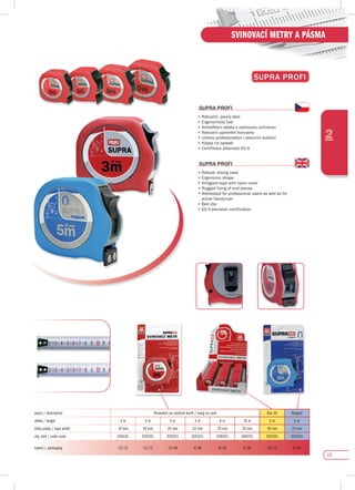 15
2
SVINOVACÍ METRY A PÁSMA
supRA pROfI
•	Robustní,	pevný	obal
•	Ergonomický	tvar
•	Antireflexní	páska	s	nylonovou	ochranou
•	Robustní	upevnění	koncovky
•	Určeno	profesionálům	i	aktivním	kutilům
•	Klipsa	na	opasek
•	Certifikace	přesnosti	EG	II
supRA pROfI
•	Robust,	strong	case
•	Ergonomic	shape
•	Antiglare	tape	with	nylon	cover
•	Rugged	fixing	of	end	pieces
•	Addressed	for	professional	users	as	well	as	for	
active handyman
•	Belt	clip	
•	EG	II	precision	certification
supRA pROfI
popis / description Provedení na závěsné kartě / hang on card Box 24 Magnet
délka / length 3 m 5 m 5 m 5 m 8 m 10 m 5 m 5 m
šířka pásky / tape width 19 mm 19 mm 25 mm 32 mm 25 mm 25 mm 19 mm 25 mm
obj. kód / order code 010191 020191 020251 020321 030251 040251 020192 020252
balení / packaging 12/72 12/72 12/48 6/48 6/36 6/36 24/72 6/48
 