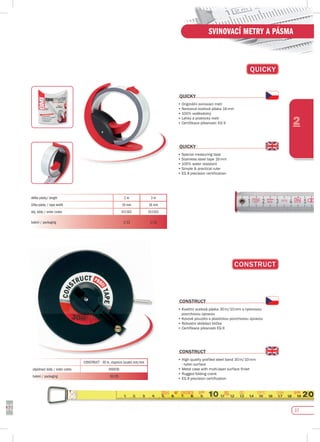 17
2
SVINOVACÍ METRY A PÁSMA
délka pásky/ length 2 m 3 m
šířka pásky / tape width 16 mm 16 mm
obj. kódy / order codes 011162 011163
balení / packaging 1/12 1/12
CONsTRuCT
CONsTRuCT
•	Kvalitní	ocelová	páska	30	m/10	mm	s	nylonovou	
	 povrchovou	úpravou
•	Kovové	pouzdro	s	plastickou	povrchovou	úpravou
•	Robustní	skládací	klička
•	Certifikace	přesnosti	EG	II
CONsTRuCT
•	High	quality	profiled	steel	band	30	m/10	mm	
- nylon surface
•	Metal	case	with	multi-layer	surface	finish	
•	Rugged	folding	crank
•	EG	II	precision	certification
CONSTRUCT - 30 m, stupnice (scale) mm/mm
objednací kódy / order codes 050030
balení / packaging 10/20
17
QuICKy
QuICKy
•	Originální	svinovací	metr
•	Nerezová	ocelová	páska	16	mm
•	100%	voděodolný
•	Lehký	a	praktický	metr
•	Certifikace	přesnosti:	EG	II
QuICKy
•	Special	measuring	tape
•	Stainless	steel	tape	16	mm
•	100%	water	resistant
•	Simple	&	practical	ruler
•	EG	II	precision	certification
 
