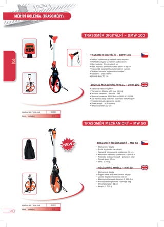 20
3
MĚŘÍCÍ KOLEČKA (TRASOMĚRY)
TRAsOMĚR dIGITáLNí – dMW 100
TRAsOMĚR MECHANICKÝ – MW 50
TRAsOMĚR dIGITáLNí – dMW 100
•	Měření vzdálenosti v metrech nebo stopách
•	Přehledný display s modrým podsvícením
•	Min. hodnoty: 1 inch nebo 1 cm
•	Max.	hodnoty:	9999	inch	nebo	9999	m	99	cm
•	5	x	paměť,	stop	tlačítko,	automatické	vypnutí
•	Skládací robustní ergonomická rukojeť
•	Napájení	1	x	9V	baterie
•	Průměr kola: 32 cm
TRAsOMĚR MECHANICKÝ – MW 50
•	Mechanický displej
•	Brzda a nulování na rukojeti
•	Nejmenší	zobrazovaná	vzdálenost:	10	cm
•	Maximální	měřitelná	vzdálenost:	9	999,9	m
•	Praktická	skládací	rukojeť	+	přepravní	obal
•	Průměr kola: 32 cm
•	Váha: 1 700 g
dIGITAL MEAsuRING WHEEL – dMW 100
•		Distance	measuring	M/Ft
•	Transparent display with blue lighting
•	Minimal measure: 1 Inch or 1 CM
•	Maximal	measure:	9999	Inch	or	9999	M		99	CM
•	5	x	memory,	stop	switcher,	automatic	switching	off
•	Foldable	robust	ergonomic	handle
•	Power	supply	1	x	9V	battery
•	Wheel	diameter:	32	cm
MEAsuRING WHEEL – MW 50
•	Mechanical display
•	Trigger break and reset control on grip
•	Lowest displayed distance: 10 cm
•	Maximum	displayed	distance:	9	999,9	m
•	Practical	folding	handle	+	carriage	bag
•	Wheel	diameter:	32	cm
•	Weight:	1	700	g
objednací kód / order code 081011
balení / packaging 1/4
objednací kód / order code 081001
balení / packaging 1/4
NEW
 