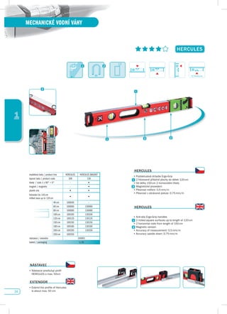 24
1
MECHANICKÉ VODNÍ VÁHY
HERCuLEs
modelová řada / product line HERCULES HERCULES MAGNET
typová řada / product code 100 130
libely / vials 1 x 90° + 0° - •
magnet / magnetic - •
plumb site • •
frézování do 120 cm
milled base up to 120 cm
• •
40 cm 100040 –
60 cm 100060 130060
80 cm 100080 130080
100 cm 100100 130100
120 cm 100120 130120
150 cm 100150 130150
180 cm 100180 130180
200 cm 100200 130200
250 cm 100250 -
nástavce / extendor 100001
balení / packaging 1/10
HERCuLEs
•	Protiskluzová	držadla	Ergo-Grip
2 frézované příložné plochy do délek 120cm
•	Od	délky	150	cm	2	horizontální	libely
Magnetické provedení
•	Přesnost	měření:	0,5	mm/m
•	Přesnost	v	obrácené	poloze:	0,75	mm/m
HERCuLEs
•	Anti-slip	Ergo-Grip	handles
2 milled square surfaces up to length of 120cm
•	2	horizontal	vials	from	length	of	150	cm
Magnetic version
•	Accuracy	of	measurement:	0,5	mm/m
•	Accuracy	upside	down:	0,75	mm/m
NásTAvEC
•		Nástavce	prodlužují	profil	
HERCULES	o	max.	50cm
EXTENdOR
•		Extend	the	profile	of	Hercules	
is	about	max.	50	cm
2,3
0,75mm/m
 
