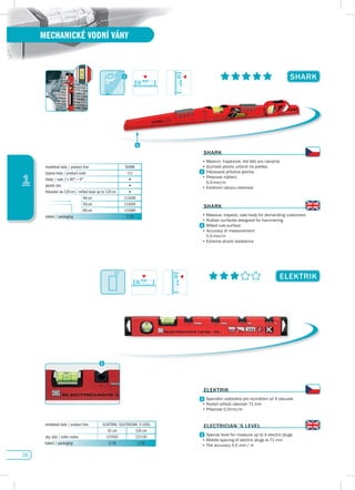 26
1
MECHANICKÉ VODNÍ VÁHY
sHARK
ELEKTRIK
modelová řada / product line SHARK
typová řada / product code 111
libely / vials 1 x 90° + 0° •
plumb site •
frézování do 120 cm / milled base up to 120 cm •
40 cm 111040
50 cm 111050
80 cm 111080
balení / packaging 1/10
sHARK
•	Masivní,	trapézové,	lité	tělo	pro	náročné
•	Gumové	plochy	určené	na	poklep
	 Frézovaná	příložná	plocha
•	Přesnost	měření:	
	 0,5	mm/m
•	Extrémní	nárazu	odolnost
sHARK
•	Massive,	trapeze,	cast	body	for	demanding	customers
•	Rubber	surfaces	designed	for	hammering	
Milled rule surface
•	Accuracy	of	measurement:
	 0,5	mm/m
•	Extreme	shock	resistance
ELEKTRIK
•	Speciální	vodováha	pro	rozměření	až	4	zásuvek
•	Rozteč	středů	zásuvek	71	mm
•	Přesnost	0,5mm/m
ELECTRICIAN´s LEvEL
•	Special	level	for	measure	up	to	4	electric	plugs
•	Middle	spacing	of	electric	plugs	is	71	mm
•	The	accuracy	0.5	mm	/	m
1,8	
modelová řada / product line ELEKTRIK/ ELECTRICIAN´S LEVEL
43 cm 120 cm
obj. kód / order codes 127043 127120
balení / packaging 1/10 1/10
 