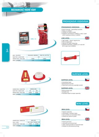 30
1
MECHANICKÉ VODNÍ VÁHY
suRfACE LEvEL
modelová řada / product line SURFACE LEVEL
typová řada / product code 242 240
objednací kódy / order codes 120002 120001
balení / packaging 1/10 1/10
suRfACE LEvEL
•	Víceúčelové	libely
•	Mnohostranné	použití
•	Předvrtané	otvory	pro	snadnější	montáž
suRfACE LEvEL
•	Multi-purpose	vials
•	Versatile	use
•	Predrilled	holes	for	easier	assembly
242
240
MINI LEvEL
modelová řada / product line MINI LEVEL
barva / colour bílá / white červená / red
objednací kódy / order codes 121001 121002
balení / packaging 1/200 1/200
MINI LEvEL
•	Kapesní	vodováha
•	Horizontální	i	vertikální	libela
•	Horní	průhled	na	horizontální	libelu
•	Vhodné	pro	reklamní	potisk
MINI LEvEL
•	Pocket	spirit	level
•	Horizontal	and	vertical	level
•	Upper	viewing	window	to	horizontal	level
•	Suitable	for	promotional	printing
pROváZKOvá vOdOváHA
popis / description Samostatně/ separately Sada 2 ks / set 2 Pcs
typová řada / product code 119
objednací kódy / order codes 119001 119002
balení / packaging 1/10 1/10
pROváZKOvá vOdOváHA
•	Nízká	hmotnost	-	neprověšuje	provázek
•	Klipsa	na	zavěšení
•	V-drážka	na	měření	trubek
•	Dodáváno	samostatně	(119001)	a	nebo	v	sadě		
	 s	30	m	nylonovou	šňůrou	(119002)
LINE LEvEL
•	Light	weight	–	doesn’t	sag	the	line
•	Clip	for	suspension
•	V-groove	for	pipes	measuring
•	Supplied	separately	(119001)	or	in	set	with	
	 30	m	nylon	cord	(119002)
nebo / or
 