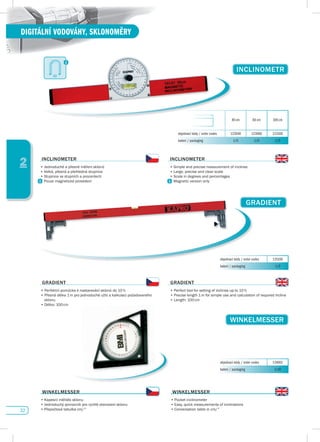 32
DIGITÁLNÍ VODOVÁHY, SKLONOMĚRY
2
GRAdIENT
objednací kódy / order codes 125100
balení / packaging 1/0
GRAdIENT
•	Perfektní	pomůcka	k	nastavování	sklonů	do	10	%
•	Přesná	délka	1	m	pro	jednoduché	užití	a	kalkulaci	požadovaného		
sklonu
•	Délka:	100	cm
GRAdIENT
•	Perfect	tool	for	setting	of	inclines	up	to	10	%
•	Precise	length	1	m	for	simple	use	and	calculation	of	required	incline
•	Length:	100	cm
WINKELMEssER
objednací kódy / order codes 124001
balení / packaging 1/10
INCLINOMETR
40 cm 60 cm 100 cm
objednací kódy / order codes 123040 123060 123100
balení / packaging 1/0 1/0 1/0
INCLINOMETER
•	Jednoduché	a	přesné	měření	sklonů
•	Velká,	přesná	a	přehledná	stupnice
•	Stupnice	ve	stupních	a	procentech
Pouze magnetické provedení
INCLINOMETER
•	Simple	and	precise	measurement	of	inclines
•	Large,	precise	and	clear	scale
•	Scale	in	degrees	and	percentages
Magnetic version only
WINKELMEssER
•	Kapesní měřidlo sklonu
•	Jednoduchý	pomocník	pro	rychlé	stanovení	sklonu
•	Přepočtová	tabulka	cm/°
WINKELMEssER
•	Pocket inclinometer
•	Easy,	quick	measurements	of	inclinations	
•	Conversation	table	in	cm/°
 