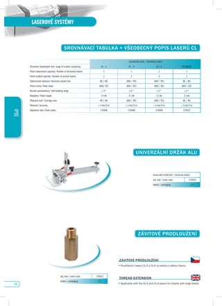 36
LASEROVÉ SYSTÉMY
3
sROvNávACí TABuLKA + vŠEOBECNÝ pOpIs LAsERů CL
TECHNICKÁ DATA / TECHNICAL DATA
Porovnání modelových řad/ range of models comparing CL - 1 CL - 3 CL - 4 PX-CROSS
Počet vodorovných paprsků/ Number of horizontal beams 1 1 1 1
Počet svislých paprsků/ Number of vertical beams 1 2 4 1
Elektronická olovnice/ Electronic plumb line NE / NO ANO / YES ANO / YES NE / NO
Pulzní režim/ Pulse mode ANO/ YES ANO / YES ANO / YES ANO / YES
Rozsah samonivelace/ Self-levelling range ± 3° ± 5 ° ± 5 ° ± 4 °
Napájení/ Power supply 3 x AA 3 x AA 3 x AA 3 x AA
Přepravní kufr/ Carriage case NE / NO ANO / YES ANO / YES NE / NO
Přesnost/ Accuracy ± 1 mm/5 m ± 1 mm/5 m ± 1 mm/5 m ± 1 mm/5 m
Objednací kód/ Order codes 175006 175008 175009 175015
ZávITOvÉ pROdLOuŽENí
ZávITOvÉ pROdLOuŽENí
•	Použitelné	s	lasery	CL-3	a	CL-4	na	stativy	s	velkou	hlavou
THREAd EXTENsION
•	Applicable	with	the	CL-3	and	CL-4	lasers	for	tripods	with	large	heads
obj. kód / order code 175013
balení / packaging 1/1
uNIvERZáLNí dRŽáK ALu
Univerzální držák ALU / Universal holder
obj. kód / order code 175014
balení / packaging 1/1
 