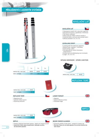 40
PŘÍSLUŠENSTVÍ K LASEROVÝM SYSTÉMŮM
4
REfLEXNí TERč
•	Magnetický	terč
•	Speciální	reflexní	povrch
•	Stupnicový	terčovník
LAsER TARGET
•	Magnetic
•	Special	reflective	surface
•	Graduated	target
REfLEXNí TERč
BRÝLE
•	Zlepšují	viditelnost	laserového	paprsku	-	ideální	pro	venkovní	použití
•	upozornění: Brýle nejsou bezpečnostní. Nedívejte se přímo
do laserového paprsku!
BEAM fINdER GLAssEs
•	Enhanced	visibility	of	laser	beam	-	suitable	for	outdoor	use
•		Warning: These are not safety glasses. do not stare directly into
laser beam!
BRÝLE
objednací kódy / order codes 192003
balení / packaging 1/0
objednací kódy / order codes 192002
balení / packaging 1/0
NIvELAčNí LAŤ
NIvELAčNí LAŤ
•	Teleskopická	nivelační	lať	s	výsuvnými	segmenty
•	Oboustranná	stupnice	-	geodetická/	milimetrová	
•	Tisk	stupnic	vzestupně	
•	Nelze	použít	pro	měření	vnitřních	rozměrů	!!
•	Krabicová	libela	a	ochranný	obal	součástí	balení
•	Délková	provedení:	3	m,	4	m,	5	m
LEvELLING sTAff
•	Levelling	staff	with	telescopic	segments
•	Bilateral	scale	-	geodetic	/	millimetres	
•	Scale	printing	-	uplink
•	Not	applicable	for	interior	dimensions	
	 measurement	!!
•	Surface	level	and	safekeeping	cover	(enclosed)
•	Length	:	3	m,	4	m,	5	m
3 m 4 m 5 m
objednací kódy / order codes 082003 082004 082005
balení / packaging 1/10 1/10 1/10
objednací kódy / order codes 082099
spOJKA NáHRAdNí / spARE JuNCTION
 