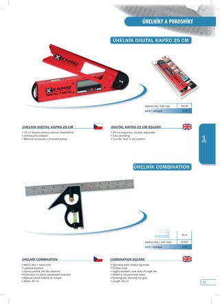 43
ÚHELNÍKY A POKOSNÍKY
1
ÚHELNíK COMBINATION
ÚHELNíK COMBINATION
•	Měřící	lišta	z	nerez	oceli
•	Leptaná	stupnice
•	Vysoce	odolné,	lité	tělo	úhelníku
•	Frézováno	na	všech	obvodových	stranách
•	Rýsovací	jehla	vložena	do	rukojeti
•	Délka:	30	cm
COMBINATION sQuARE
•	Stainless	steel	measuring	blade
•	Etched	scale
•	Highly	resistant,	cast	body	of	angle	bar
•	Milled	on	all	perimeter	sides
•	Scribing	tool	inserted	into	grip
•	Length	30	cm	
30 cm
objednací kódy / order codes 203030
balení / packaging 1/10
ÚHELNíK dIGITAL KApRO 25 CM
objednací kód / order code 201250
balení / packaging 1/10
ÚHELNíK dIGITAL KApRO 25 CM
•	25	cm	dlouhá	ramena,	plynule	nastavitelná
•	Jednoduché	ovládání
•	Možnost vynulování v libovolné poloze
dIGITAL KApRO 25 CM sQuARE
•	25	cm	long	arms,	variable	adjustable
•	Easy	operating
•	Counter reset in any position
 