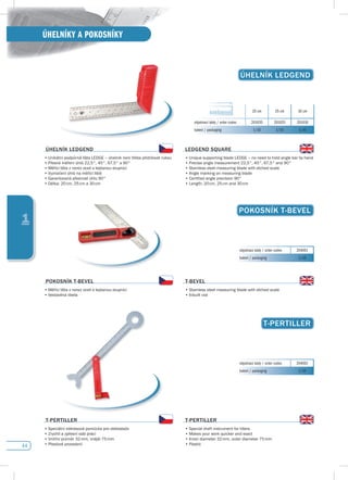 44
ÚHELNÍKY A POKOSNÍKY
1
ÚHELNíK LEdGENdÚHELNíK LEdGENd
20 cm 25 cm 30 cm
objednací kódy / order codes 201020 201025 201030
balení / packaging 1/10 1/10 1/10
ÚHELNíK LEdGENd
•	Unikátní	podpůrná	lišta	LEDGE	–	úhelník	není	třeba	přidržovat	rukou
•	Přesné	měření	úhlů	22,5°,	45°,	67,5°	a	90°
•	Měřící	lišta	z	nerez	oceli	s	leptanou	stupnicí
•	Vyznačení	úhlů	na	měřící	liště
•	Garantovaná	přesnost	úhlu	90°
•	Délka:	20	cm,	25	cm	a	30	cm
LEdGENd sQuARE
•	Unique	supporting	blade	LEDGE	–	no	need	to	hold	angle	bar	by	hand
•	Precise	angle	measurement	22,5°,	45°,	67,5°	and	90°
•	Stainless	steel	measuring	blade	with	etched	scale
•	Angle	marking	on	measuring	blade
•	Certified	angle	precision	90°
•	Length:	20	cm,	25	cm	and	30	cm
pOKOsNíK T-BEvEL
objednací kódy / order codes 204001
balení / packaging 1/10
pOKOsNíK T-BEvEL
•	Měřící	lišta	z	nerez	oceli	s	leptanou	stupnicí
•	Vestavěná	libela
T-BEvEL
•	Stainless	steel	measuring	blade	with	etched	scale
•	Inbuilt	vial
T-pERTILLER
objednací kódy / order codes 204002
balení / packaging 1/10
T-pERTILLER
•	Speciální	nákresová	pomůcka	pro	obkladače
•	Zrychlí	a	zpřesní	vaši	práci
•	Vnitřní	průměr	32	mm,	vnější	75	mm
•	Plastové	provedení	
T-pERTILLER
•	Special	draft	instrument	for	tillers
•	Makes	your	work	quicker	and	exact
•	Inner	diameter	32	mm,	outer	diameter	75	mm
•	Plastic	
 
