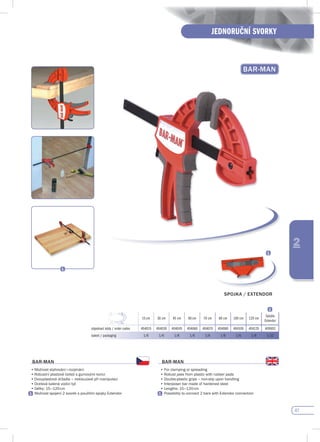 47
JEDNORUČNÍ SVORKY
2
BAR-MAN
15 cm 30 cm 45 cm 60 cm 70 cm 80 cm 100 cm 120 cm
Spojka
Extendor
objednací kódy / order codes 404015 404030 404045 404060 404070 404080 404100 404120 409002
balení / packaging 1/6 1/6 1/6 1/6 1/6 1/6 1/6 1/6 1/12
BAR-MAN
•	Možnost	stahování	i	rozpínání
•	Robustní	plastové	čelisti	s	gumovými	konci
•	Dvouplastová	držadla	–	neklouzavé	při	manipulaci
•	Ocelová	kalená	vodící	tyč
•	Délky:	15–120	cm
•	Možnost	spojení	2	svorek	s	použitím	spojky	Extendor						
BAR-MAN
•	For	clamping	or	spreading
•	Robust	jaws	from	plastic	with	rubber	pads	
•	Double-plastic	grips	–	non-slip	upon	handling
•	Interposer	bar	made	of	hardened	steel	
•	Lengths:	15–120	cm
•	Possibility	to	connect	2	bars	with	Extendor	connection
spOJKA / EXTENdOR
 
