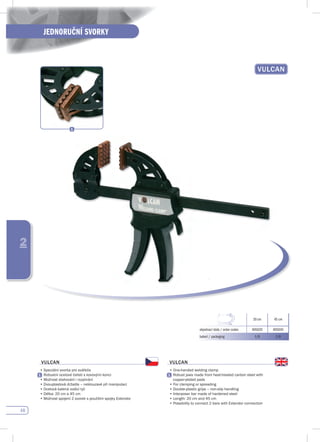 48
JEDNORUČNÍ SVORKY
2
vuLCAN
20 cm 45 cm
objednací kódy / order codes 405020 405045
balení / packaging 1/6 1/6
vuLCAN
•	Speciální	svorka	pro	svářeče
	 Robustní	ocelové	čelisti	s	kovovými	konci
•	Možnost	stahování	i	rozpínání
•	Dvouplastová	držadla	–	neklouzavé	při	manipulaci
•	Ocelová	kalená	vodící	tyč
•	Délka:	20	cm	a	45	cm
•	Možnost	spojení	2	svorek	s	použitím	spojky	Extendor
vuLCAN
•	One-handed	welding	clamp
	 Robust	jaws	made	from	heat-treated	carbon	steel	with	
copper-plated pads
•	For	clamping	or	spreading
•	Double-plastic	grips	–	non-slip	handling
•	Interposer	bar	made	of	hardened	steel	
•	Length:	20	cm	and	45	cm
•	Possibility	to	connect	2	bars	with	Extendor	connection
 
