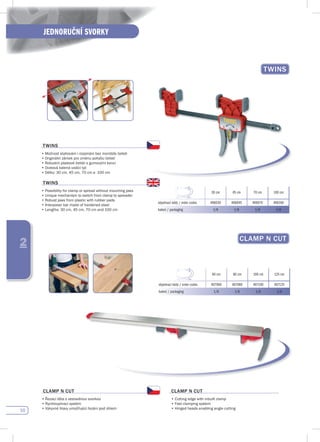 50
JEDNORUČNÍ SVORKY
2
TWINs
30 cm 45 cm 70 cm 100 cm
objednací kódy / order codes 406030 406045 406070 406100
balení / packaging 1/6 1/6 1/6 1/6
TWINs
•	Možnost	stahování	i	rozpínání	bez	montáže	čelisti
•	Originální	zámek	pro	změnu	pohybu	čelistí
•	Robustní	plastové	čelisti	s	gumovými	konci
•	Ocelová	kalená	vodící	tyč
•	Délky:	30	cm,	45	cm,	70	cm	a		100	cm
TWINs
•	Possibility	for	clamp	or	spread	without	mounting	jaws
•	Unique	mechanism	to	switch	from	clamp	to	spreader
•	Robust	jaws	from	plastic	with	rubber	pads	
•	Interposer	bar	made	of	hardened	steel
•	Lengths:	30	cm,	45	cm,	70	cm	and	100	cm
CLAMp N CuT
60 cm 80 cm 100 cm 125 cm
objednací kódy / order codes 407060 407080 407100 407125
balení / packaging 1/6 1/6 1/6 1/6
CLAMp N CuT
•	Řezací	lišta	s	vestavěnou	svorkou
•	Rychloupínací	systém
•	Výkyvné	hlavy	umožňující	řezání	pod	úhlem
CLAMp N CuT
•	Cutting	edge	with	inbuilt	clamp
•	Fast	clamping	system
•	Hinged	heads	enabling	angle	cutting
 