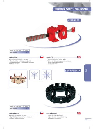 51
JEDNORUČNÍ SVORKY + PŘÍSLUŠENSTVÍ
3
svORKA 90°
objednací kódy / order codes 408001
balení / packaging 1/6
svORKA 90°
•	Fixuje	stahovaný	materiál	v	úhlu	90°
•	Otočením	získáte	praktický	přenosný	svěrák
•	Dvouplastová	rukojeť	–	neklouzavé	při	manipulaci
•	Robustní	provedení
CLAMp 90°
•	Clamping	the	material	at	angle	of	90°
•	Turning		round	it	to	use	as	portable	practical	vise
•	Non-slip	dual	component	handle
•	Robust	construction
BAR-MAN dIsK
objednací kódy / order codes 409003
balení / packaging 1/6
BAR-MAN dIsK
•	Rozšiřuje	použití	svorek	Bar-Man
•	Originální	doplněk	pro	mnohostranné	stahování
•	Robustní	plastové	provedení					
BAR-MAN dIsK
•	Expand	use	of	Bar-Man	clamps	
•	Original	accessory	for	multiple	clamping
•	Robust	plastic	construction
 