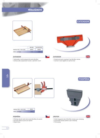 52
PŘÍSLUŠENSTVÍ
4
pOdpĚRA
EXTENdOR
BAR-MAN BAR-MAN MIDI
objednací kódy / order codes 409002 409004
balení / packaging 1/12 1/12
EXTENdOR
•	Jednoduše	a	rychle	spojuje	dvě	svorky	Bar-Man	
•	Udržuje	výšku	spojovaných	svorek	v	optimální	úrovni
EXTENdOR
•	Simple	and	quick	coupling	of	two	Bar-Man	clamps
•	Connect	2	bars	together	at	optimal	level
objednací kódy / order codes 409001
balení / packaging 1/12
pOdpĚRA
•	Přidržuje	dlouhé	vodící	tyče	svorek	Bar-Man	při	upínání
•	Zaručuje	přesnou	pozici	pro	upínání
•	Úspora	času		
CRuTCH
•	Holds	long	guide	rods	of	Bar-Man	clamps	upon	clamping
•	Guarantees	precise	position	upon	clamping
•	Time	saving
 