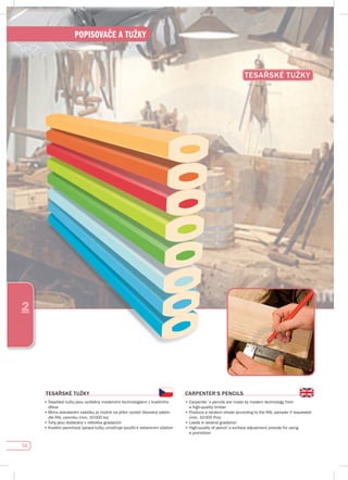 56
POPISOVAČE A TUŽKY
2
TEsAŘsKÉ TuŽKy
TEsAŘsKÉ TuŽKy
•		Tesařské	tužky	jsou	vyráběny	moderními	technologiemi	z	kvalitního	
dřeva
•		Mimo	standardní	nabídku	je	možné	na	přání	vyrobit	libovolný	odstín	
dle	RAL	vzorníku	(min.	10	000	ks)		
•	Tuhy	jsou	dodávány	v	několika	gradacích	
•		Kvalitní	povrchová	úprava	tužky	umožňuje	použití	k	reklamním	účelům
CARpENTER‘s pENCILs
•		Carpenter´s	pencils	are	made	by	modern	technology	from	
a high-quality timber
•		Produce	a	random	shade	according	to	the	RAL	sampler	if	requested	
(min.	10	000	Pcs)
•	Leads	in	several	gradation
•		High-quality	of	pencil´s	surface	adjustment	provide	for	using	
a promotion
 