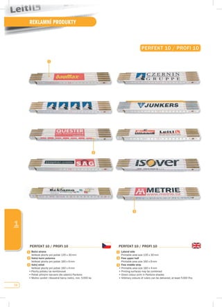 58
REKLAMNÍ PRODUKTY
1
pERfEKT 10 / pROfI 10
Boční strana
	 Velikost	plochy	pro	potisk	135	x	30	mm
volná horní polovina
	 Velikost	plochy	pro	potisk	160	x	6	mm
volný střed
	 Velikost	plochy	pro	potisk	160	x	4	mm
•	Plochy	potisku	lze	kombinovat
•	Potisk	přímými	barvami	dle	odstínů	Pantone
•	Možno	vyrobit	i	libovolné	barvy	metrů,	min.	5	000	ks
pERfEKT 10 / pROfI 10
Lateral side
	 Printable	area	size	135	x	30	mm
free upper half
	 Printable	area	size	160	x	6	mm
free middle strip
•	Printable	area	size	160	x	4	mm
•	Printing	surfaces	may	be	combined
•	Direct	colour	print	in	Pantone	shades	
•	Arbitrary	colours	of	rulers	can	be	delivered,	at	least	5	000	Pcs
pERfEKT 10 / pROfI 10
 