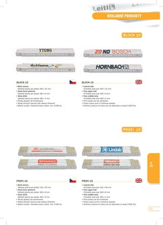 59
REKLAMNÍ PRODUKTY
1
BLOCK 10
•	Boční strana
	 Velikost	plochy	pro	potisk	240	x	32	mm
•	volná horní polovina
	 Velikost	plochy	pro	potisk	180	x	6	mm
•	volný střed
	 Velikost	plochy	pro	potisk	180	x	4	mm
•	Plochy	potisku	lze	kombinovat
•	Potisk	přímými	barvami	dle	odstínů	Pantone
•	Možno	vyrobit	i	libovolné	barvy	metrů,	min.	5	000	ks
BLOCK 10
•	Lateral side
	 Printable	area	size	240	x	32	mm
•	free upper half
	 Printable	area	size	180	x	6	mm
•	free middle strip
	 Printable	area	size	180	x	4	mm
•	Print	areas	can	be	combined
•	Direct	colour	print	in	Pantone	shades
•	Arbitrary	colours	of	rulers	can	be	delivered,	at	least	5	000	Pcs
BLOCK 10
pROfI 15
•	Boční strana
	 Velikost	plochy	pro	potisk	135	x	46	mm
•	volná horní polovina
	 Velikost	plochy	pro	potisk	160	x	6	mm
•	volný střed
	 Velikost	plochy	pro	potisk	160	x	4	mm
•	Plochy	potisku	lze	kombinovat
•	Potisk	přímými	barvami	dle	odstínů	Pantone	
•	Možno	vyrobit	i	libovolné	barvy	metrů,	min.	5	000	ks
pROfI 15
•	Lateral side
	 Printable	area	size	135	x	46	mm
•	free upper half
	 Printable	area	size	160	x	6	mm
•	free middle strip
	 Printable	area	size	160	x	4	mm
•	Print	areas	can	be	combined
•	Direct	colour	print	in	Pantone	shades	
•	Arbitrary	colours	of	rulers	can	be	delivered,	at	least	5	000	Pcs
pROfI 15
 