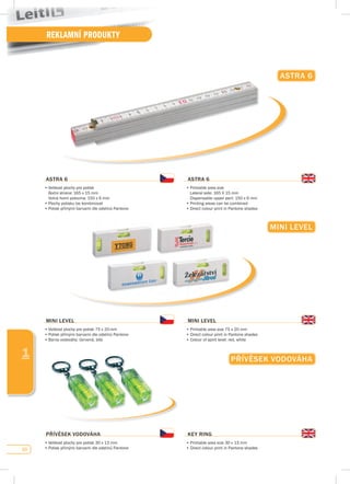 60
REKLAMNÍ PRODUKTY
1
MINI LEvEL
MINI LEvEL
•	Velikost	plochy	pro	potisk	75	x	20	mm
•	Potisk	přímými	barvami	dle	odstínů	Pantone
•	Barva	vodováhy:	červená,	bílá
MINI LEvEL
•	Printable	area	size	75	x	20	mm
•	Direct	colour	print	in	Pantone	shades
•	Colour	of	spirit	level:	red,	white
pŘívĚsEK vOdOváHA
pŘívĚsEK vOdOváHA
•	Velikost	plochy	pro	potisk	30	x	13	mm
•	Potisk	přímými	barvami	dle	odstínů	Pantone
KEy RING
•	Printable	area	size	30	x	13	mm
•	Direct	colour	print	in	Pantone	shades
AsTRA 6
AsTRA 6
•	Velikost	plochy	pro	potisk
	 Boční	strana:	165	x	15	mm	
	 Volná	horní	polovina:	150	x	6	mm
•	Plochy	potisku	lze	kombinovat
•	Potisk	přímými	barvami	dle	odstínů	Pantone
AsTRA 6
•	Printable	area	size	
	 Lateral	side:	165	X	15	mm
	 Dispensable	upper	part:	150	x	6	mm
•	Printing	areas	can	be	combined
•	Direct	colour	print	in	Pantone	shades
 