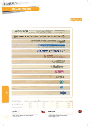 62
REKLAMNÍ PRODUKTY
1
ŠpACHTLE
ŠpACHTLE
•	Možnost	jednobarevného	nebo	vícebarevného	potisku
•	Potisk	přímými	barvami	dle	odstínů	Pantone	
•	3	velikosti	dílků	
spATuLAs
•	A	possibility	of	a	monochrome	or	multicolour	print
•	Direct	colour	print	in	Pantone	shades
•	3	sizes	of	graduation
Typ potisku / Print type Délka dílku / Graduation length Šířka dílku /Graduation width Síla dílku / Graduation thickness Balení / Packaging
jednobarevný / monochrome
258 mm 16 mm 2,8 mm 1/1000
230 mm 20 mm 3,0 mm 1/1000
vícebarevný / multicolour 250 mm 16 mm 2,8 mm 1/1000
 