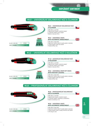 65
1
DOPLŇKOVÝ SORTIMENT
M10 – uNIvERZáLNí OdLAMOvACí NůŽ s čLuNKEM
M10 – uNIvERZáLNí OdLAMOvACí NůŽ
s čLuNKEM
•	ABS	18mm,	ocel	SK5
•	Ergonomická	rukojeť	z	kvalitních	plastů
•	2 náhradní čepele uvnitř rukojeti
•	Baleno	v	boxu	po	24	ks
M10 – uNIvERsAL KNIfE
WITH AuTOMATIC ARREsTMENT
•		ABS	18mm,	Steel	SK5
•	Ergonomic	handle	made	of	quality	plastic	materials	
•	2 spare blades inside the handle
•	Packed	24Pcs/	box
obj. kód / order code 875510
balení / packaging 1/24
M12 – uNIvERáLNí OdLAMOvACí NůŽ s KOLEčKEM
M-12 - uNIvERáLNí OdLAMOvACí NůŽ
s KOLEčKEM
•	ABS	18mm,	ocel	SK5
•	Ergonomická	rukojeť	z	kvalitních	plastů
•	2 náhradní čepele uvnitř rukojeti
•	Baleno	v	boxu	po	24	ks
M12 – uNIvERsAL sNAp-Off KNIfE
WITH RATCHET LOCKING
•		ABS	18mm,	Steel	SK5
•	Ergonomic	handle	made	of	quality	plastic	materials	
•	2 spare blades inside the handle
•	Packed	24Pcs/	box
obj. kód / order code 875512
balení / packaging 1/24
M18 – pROfEsIONáLNí OdLAMOvACí NůŽ s čLuNKEM
M18 – pROfEsIONáLNí OdLAMOvACí
NůŽ s čLuNKEM
•	ABS	18mm,	ocel	SK5
•	Ergonomická	rukojeť	z	kvalitních	plastů
•	3 náhradní čepele v zásobníku s podavačem
•	Baleno na kartě po 1 ks
M18 – uNIvERsAL KNIfE
WITH AuTOMATIC ARREsTMENT
•	ABS	18mm,	Steel	SK5
•	Ergonomic	handle	made	of	quality	plastic	materials	
•	3 spare blades inside a supply chamber with feeder
•	1Pc hang on card
obj. kód / order code 875518
balení / packaging 1/12
 