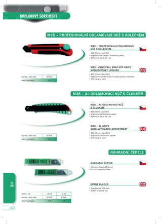 66
1
DOPLŇKOVÝ SORTIMENT
M25 – pROfEsIONáLNí OdLAMOvACí NůŽ s KOLEčKEM
M25 – pROfEsIONáLNí OdLAMOvACí
NůŽ s KOLEčKEM
•	ABS	25mm,	ocel	SK5
•	Ergonomická	rukojeť	z	kvalitních	plastů
•	Baleno na kartě po 1 ks
M25 - uNIvERsAL sNAp-Off KNIfE
WITH RATCHET LOCKING
•		ABS	25mm,	Steel	SK5
•	Ergonomic	handle	made	of	quality	plastic	materials	
•	1Pc hang on card
obj. kód / order code 875525
balení / packaging 1/12
M38 – AL OdLAMOvACí NůŽ s čLuNKEM
M38 – AL OdLAMOvACí NůŽ
s čLuNKEM
•	ABS	18mm,	ocel	SK5
•	Ergonomická	hliníková	rukojeť	
•	Baleno na kartě po 1 ks
M38 – AL KNIfE
WITH AuTOMATIC ARREsTMENT
•		ABS	18mm,	Steel	SK5
•	Ergonomic	aluminium	handle
•	1Pc hang on card
obj. kód / order code 875538
balení / packaging 1/12
NáHRAdNí čEpELE
NáHRAdNí čEpELE
•	Náhradní	čepele	SK5	ocel
•	10	ks	v	plastovém	boxu
spARE BLAdEs
•	Spare	blade	SK5	steel
•	10Pcs	in	plastic	box
rozměr / size 18 mm 25 mm
obj. kód / order codes 875558 875565
balení / packaging 1/10 1/10
 