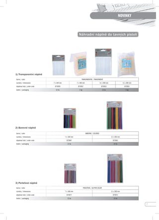 7
NOVINKY
1) Náhradní náplně do tavných pistolí
barva / color TRANSPARENTNÍ / TRANSPARENT
rozměry / dimensions 7 x 100 mm 7 x 100 mm 11 x 200 mm 11 x 200 mm
objednací kód / order code 875959 875957 875953 875951
balení / packaging 12 ks 1 kg 12 ks 1 kg
barva / color BAREVNÁ / COLORED
rozměry / dimensions 7 x 100 mm 11 x 200 mm
objednací kód / order code 875967 875961
balení / packaging 12 ks 12 ks
barva / color PERLEŤOVÁ / GLITTER COLOR
rozměry / dimensions 7 x 100 mm 11 x 200 mm
objednací kód / order code 875977 875971
balení / packaging 12 ks 12 ks
1) Transparentní náplně
2) Barevné náplně
3) perleťové náplně
 