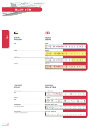 8
1
SKLÁDACÍ METRY
BAREvNá COLOuR
pROvEdENí OpTIONs
bílá .............................................................. white
citron............................................................ yellow
bílá	/	citron..................................................... white	/	yellow
přírodní ......................................................... natural
pROvEdENí MEAsuRING
sTupNIC sCALE OpTIONs
milimetrová .................................................... in millimetres
plná
palcová ......................................................... in inches
plná
milimetrová .................................................... with free central strip
s volným středem
milimetrová .................................................... with free upper half
s volnou horní polovinou
white	/	yellow
 