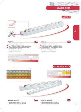 9
1
SKLÁDACÍ METRY
AsTRA 6
AsTRA 6
•	1m	skládací	metr	z	bukového	dřeva
•	6	dílků	spojených	nýtem	bez	aretace
•	Šetrný	k	životnímu	prostředí	–	vodou	ředitelná	barva
•	Vícevrstvá	povrchová	úprava,	vrchní	vrstva	UV	lak
•	Odolné	proti	oděru	a	odloupnutí
•	Odolné	proti	povětrnostním	vlivům
•	Vhodné	i	pro	reklamní	účely
AsTRA 6
•	1m	folding	ruler	made	of	beech	wood
•	6	segments	riveted		joints	without	arrestment
•	Environmentally	friendly	–	water-soluble	colours
•	Multi-layered	surface	finish,	top	layer	UV	coating
•	Resistant	to	abrasion	and	peeling
•	Resistant	to	climatic	effects
•	Suitable	for	promotional	purposes
ASTRA 6 - 1m, stupnice (scale) mm/mm
barva metru / colour options
objednací kódy/ order codes 1bid01
balení / packaging 12/432
AsTRA 6 - MOdELA
•	Speciální	stupnice	delší	o	1%,	1,5%	a	2%
•	Ostatní	parametry	stejné	jako	u	ASTRA	6																																																																										
AsTRA 6 - MOdELA
•	Special	scale	longer	of	1%,	1,5%	and	2%	
•	Other	parameters	the	same	like	ASTRA	6
AsTRA 6 - MOdELA
1% 1,5% 2%
barva metru / colour options
plná stupnice / scale standard 1bid05 1cid01 1ord06
balení / packaging 12/432 12/432 12/432
 