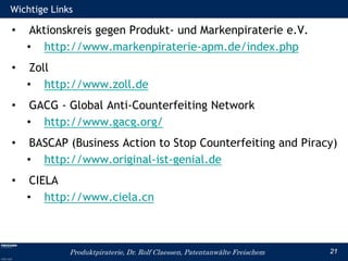 Wichtige Links

•    Aktionskreis gegen Produkt- und Markenpiraterie e.V.
    • http://www.markenpiraterie-apm.de/index.php
•    Zoll
    • http://www.zoll.de
•    GACG - Global Anti-Counterfeiting Network
    • http://www.gacg.org/
•    BASCAP (Business Action to Stop Counterfeiting and Piracy)
    • http://www.original-ist-genial.de
•    CIELA
    • http://www.ciela.cn



             Produktpiraterie, Dr. Rolf Claessen, Patentanwälte Freischem   21
 