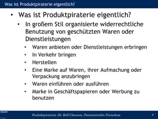 Was ist Produktpiraterie eigentlich?

   • Was ist Produktpiraterie eigentlich?
      • In großem Stil organisierte widerrechtliche
        Benutzung von geschützten Waren oder
        Dienstleistungen
          •   Waren anbieten oder Dienstleistungen erbringen
          •   In Verkehr bringen
          •   Herstellen
          •   Eine Marke auf Waren, ihrer Aufmachung oder
              Verpackung anzubringen
          •   Waren einführen oder ausführen
          •   Marke in Geschäftspapieren oder Werbung zu
              benutzen


              Produktpiraterie, Dr. Rolf Claessen, Patentanwälte Freischem   4
 