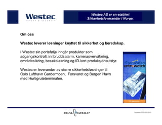Oppdatert PCO 02.01.2013
Westec AS er en etablert
Sikkerhetsleverandør i Norge.
Om oss
Westec leverer løsninger knyttet til sikkerhet og beredskap.
I Westec sin portefølje inngår produkter som
adgangskontroll, innbruddsalarm, kameraovervåkning,
områdesikring, besøksløsning og ID-kort produksjonsutstyr.
Westec er leverandør av større sikkerhetsløsninger til
Oslo Lufthavn Gardermoen, Forsvaret og Bergen Havn
med Hurtigruteterminalen.
 