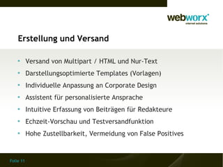 Erstellung und Versand

    
           Versand von Multipart / HTML und Nur-Text
    
           Darstellungsoptimierte Templates (Vorlagen)
    
           Individuelle Anpassung an Corporate Design
    
           Assistent für personalisierte Ansprache
    
           Intuitive Erfassung von Beiträgen für Redakteure
    
           Echzeit-Vorschau und Testversandfunktion
    
           Hohe Zustellbarkeit, Vermeidung von False Positives


Folie 11
 