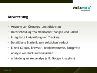 Auswertung

    
           Messung von Öffnungs- und Klickraten
    
           Unterscheidung von Mehrfachöffnungen und -klicks
    
           Integrierte Linkprüfung und Tracking
    
           Detaillierte Statistik zum zeitlichen Verlauf
    
           E-Mail-Clients, Browser, Betriebssysteme, Endgeräte
    
           Analyse von Rückläuferursachen
    
           Anbindung an Webanalye (z.B. Google Analytics)


Folie 15
 