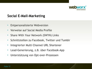 Social E-Mail-Marketing

    
           Entpersonalisierte Webversion
    
           Verweise auf Social Media Profile
    
           Share With Your Network (SWYN) Links
    
           Schnittstellen zu Facebook, Twitter und Tumblr
    
           Integrierter Multi Channel URL Shortener
    
           Lead-Generierung, z.B. über Facebook-App
    
           Unterstützung von Opt-over-Prozessen


Folie 17
 