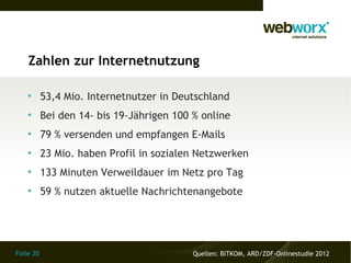 Zahlen zur Internetnutzung

    
           53,4 Mio. Internetnutzer in Deutschland
    
           Bei den 14- bis 19-Jährigen 100 % online
    
           79 % versenden und empfangen E-Mails
    
           23 Mio. haben Profil in sozialen Netzwerken
    
           133 Minuten Verweildauer im Netz pro Tag
    
           59 % nutzen aktuelle Nachrichtenangebote




Folie 20                                   Quellen: BITKOM, ARD/ZDF-Onlinestudie 2012
 