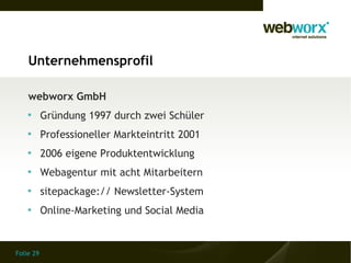 Unternehmensprofil

    webworx GmbH
    
           Gründung 1997 durch zwei Schüler
    
           Professioneller Markteintritt 2001
    
           2006 eigene Produktentwicklung
    
           Webagentur mit acht Mitarbeitern
    
           sitepackage:// Newsletter-System
    
           Online-Marketing und Social Media


Folie 29
 
