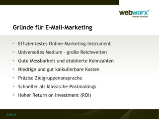 Gründe für E-Mail-Marketing

    
          Effizientestes Online-Marketing-Instrument
    
          Universelles Medium – große Reichweiten
    
          Gute Messbarkeit und etablierte Kennzahlen
    
          Niedrige und gut kalkulierbare Kosten
    
          Präzise Zielgruppenansprache
    
          Schneller als klassische Postmailings
    
          Hoher Return on Investment (ROI)


Folie 3
 