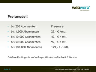 Preismodell

    
           bis 200 Abonnenten             Freeware
    
           bis 1.000 Abonnenten           29,- € /mtl.
    
           bis 10.000 Abonnenten          49,- € / mtl.
    
           bis 50.000 Abonnenten          99,- € / mtl.
    
           bis 100.000 Abonnenten         179,- € / mtl.


    Größere Kontingente auf Anfrage, Mindestlauflaufzeit 6 Monate



Folie 31                                      Alle Preise verstehen sich zzgl. 19 % MwSt.
 