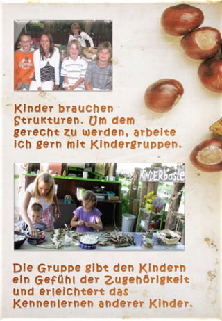 Kinder brauchen Strukturen. Um dem gerecht zu werden, arbeite ich gern mit Kindergruppen.  Die Gruppe gibt den Kindern  ein Gefühl der Zugehörigkeit  und erleichtert das  Kennenlernen anderer Kinder.